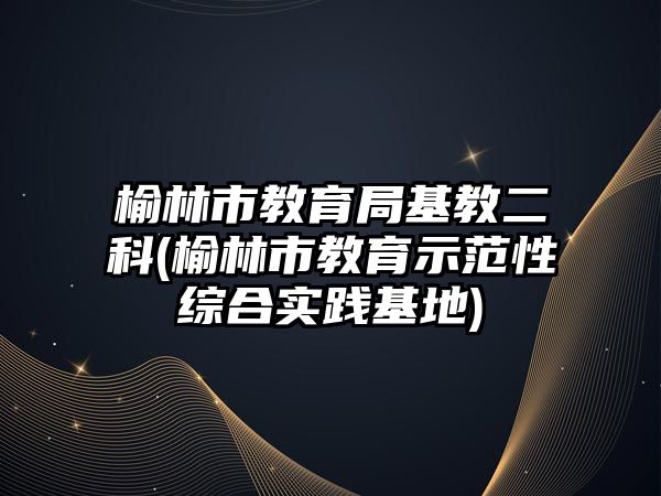 榆林市教育局基教二科(榆林市教育示范性綜合實(shí)踐基地)