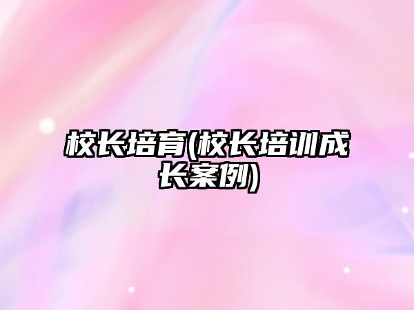 校長培育(校長培訓(xùn)成長案例)