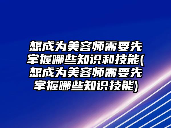 想成為美容師需要先掌握哪些知識和技能(想成為美容師需要先掌握哪些知識技能)