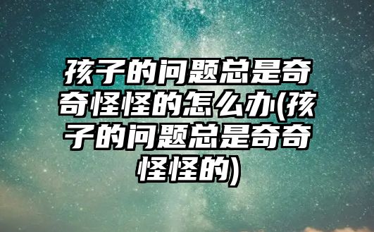 孩子的問(wèn)題總是奇奇怪怪的怎么辦(孩子的問(wèn)題總是奇奇怪怪的)