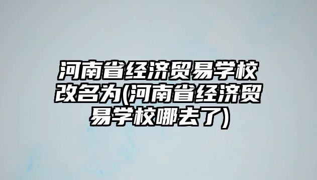 河南省經(jīng)濟貿(mào)易學校改名為(河南省經(jīng)濟貿(mào)易學校哪去了)