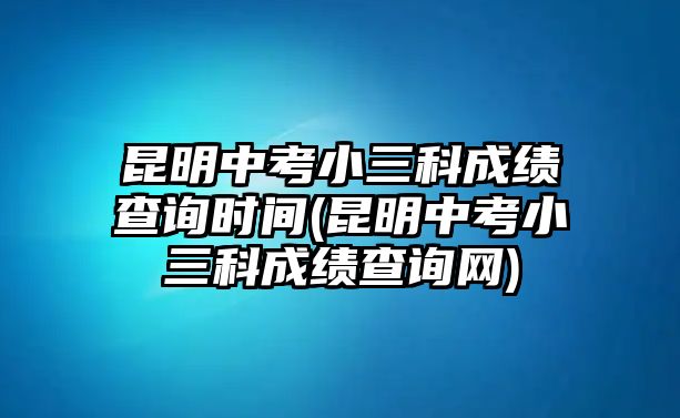 昆明中考小三科成績(jī)查詢時(shí)間(昆明中考小三科成績(jī)查詢網(wǎng))