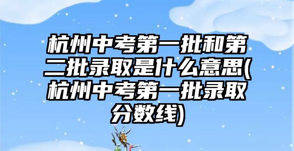 杭州中考第一批和第二批錄取是什么意思(杭州中考第一批錄取分?jǐn)?shù)線)