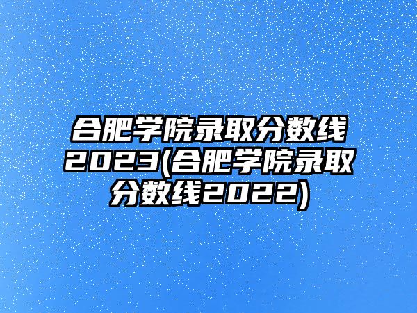 合肥學院錄取分數(shù)線2023(合肥學院錄取分數(shù)線2022)