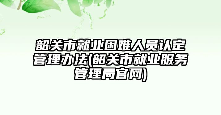 韶關市就業(yè)困難人員認定管理辦法(韶關市就業(yè)服務管理局官網)