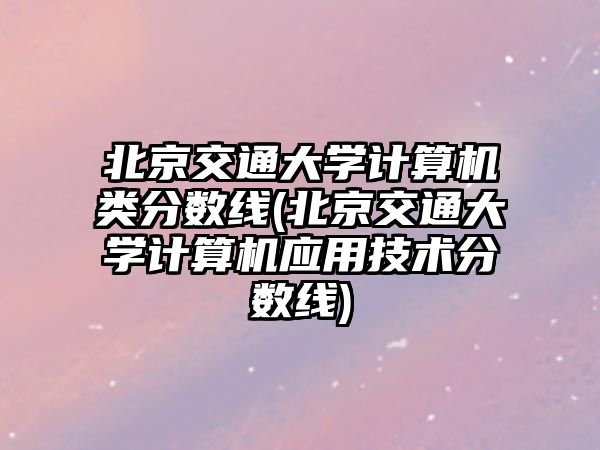 北京交通大學(xué)計(jì)算機(jī)類分?jǐn)?shù)線(北京交通大學(xué)計(jì)算機(jī)應(yīng)用技術(shù)分?jǐn)?shù)線)