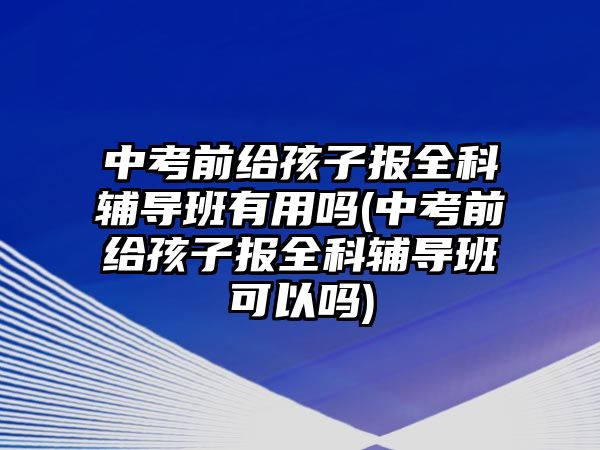 中考前給孩子報全科輔導(dǎo)班有用嗎(中考前給孩子報全科輔導(dǎo)班可以嗎)