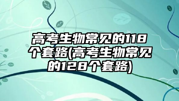 高考生物常見(jiàn)的118個(gè)套路(高考生物常見(jiàn)的128個(gè)套路)