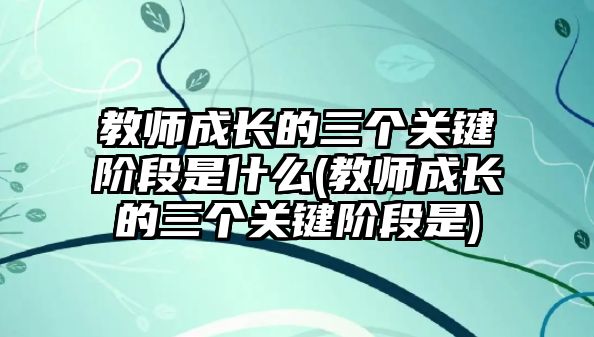 教師成長的三個關鍵階段是什么(教師成長的三個關鍵階段是)