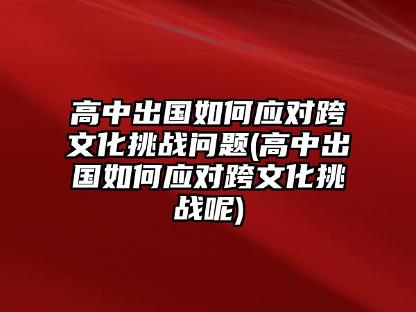 高中出國(guó)如何應(yīng)對(duì)跨文化挑戰(zhàn)問題(高中出國(guó)如何應(yīng)對(duì)跨文化挑戰(zhàn)呢)