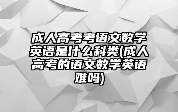 成人高考考語文數(shù)學(xué)英語是什么科類(成人高考的語文數(shù)學(xué)英語難嗎)