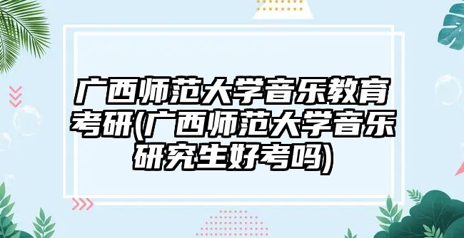 廣西師范大學(xué)音樂(lè)教育考研(廣西師范大學(xué)音樂(lè)研究生好考嗎)