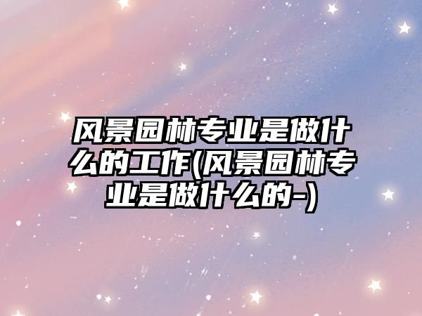 風(fēng)景園林專業(yè)是做什么的工作(風(fēng)景園林專業(yè)是做什么的-)