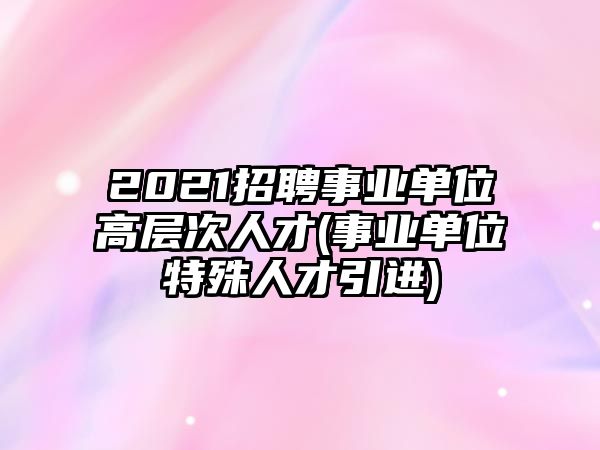 2021招聘事業(yè)單位高層次人才(事業(yè)單位特殊人才引進)