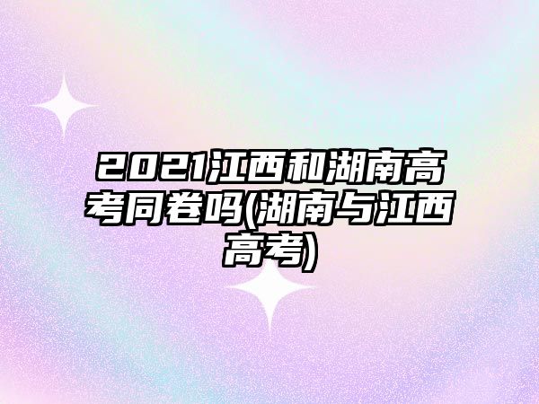 2021江西和湖南高考同卷嗎(湖南與江西高考)