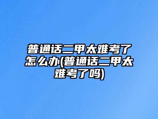 普通話(huà)二甲太難考了怎么辦(普通話(huà)二甲太難考了嗎)