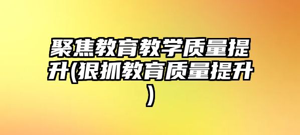 聚焦教育教學(xué)質(zhì)量提升(狠抓教育質(zhì)量提升)