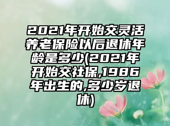 2021年開始交靈活養(yǎng)老保險(xiǎn)以后退休年齡是多少(2021年開始交社保,1986年出生的,多少歲退休)