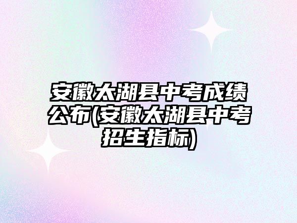 安徽太湖縣中考成績公布(安徽太湖縣中考招生指標)