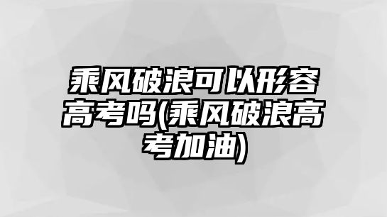 乘風(fēng)破浪可以形容高考嗎(乘風(fēng)破浪高考加油)