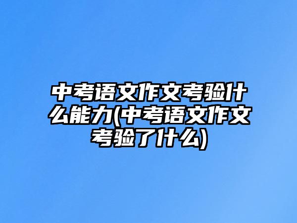 中考語文作文考驗什么能力(中考語文作文考驗了什么)