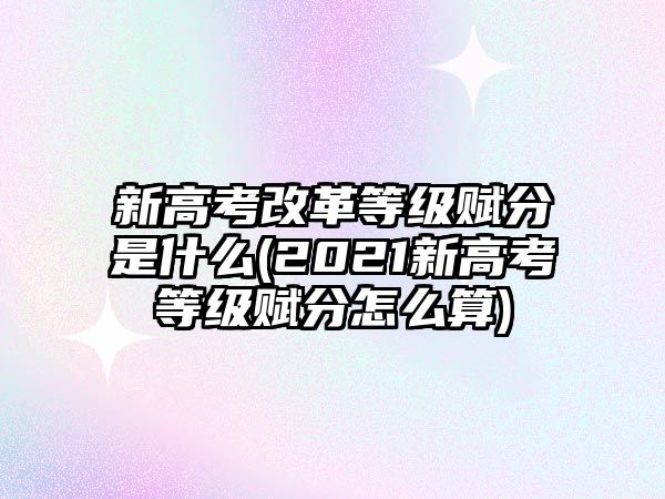 新高考改革等級(jí)賦分是什么(2021新高考等級(jí)賦分怎么算)