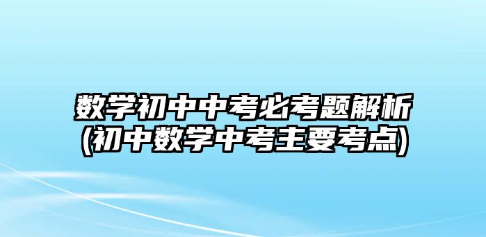 數(shù)學初中中考必考題解析(初中數(shù)學中考主要考點)