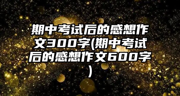 期中考試后的感想作文300字(期中考試后的感想作文600字)