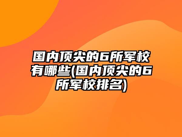 國(guó)內(nèi)頂尖的6所軍校有哪些(國(guó)內(nèi)頂尖的6所軍校排名)