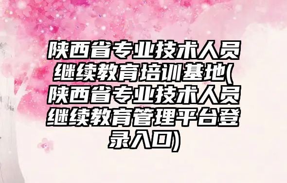 陜西省專業(yè)技術(shù)人員繼續(xù)教育培訓(xùn)基地(陜西省專業(yè)技術(shù)人員繼續(xù)教育管理平臺(tái)登錄入口)