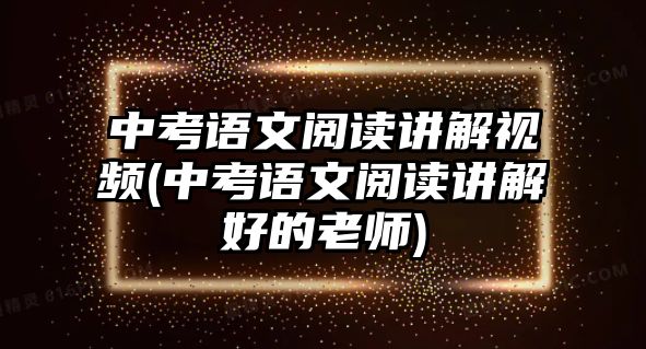 中考語(yǔ)文閱讀講解視頻(中考語(yǔ)文閱讀講解好的老師)