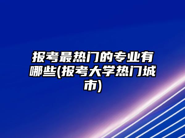 報(bào)考最熱門的專業(yè)有哪些(報(bào)考大學(xué)熱門城市)