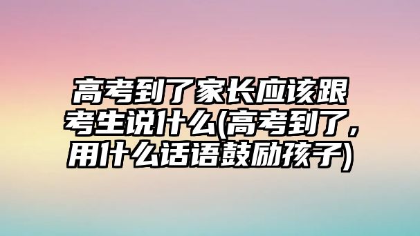 高考到了家長應(yīng)該跟考生說什么(高考到了,用什么話語鼓勵孩子)