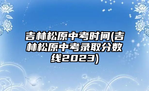 吉林松原中考時間(吉林松原中考錄取分數(shù)線2023)