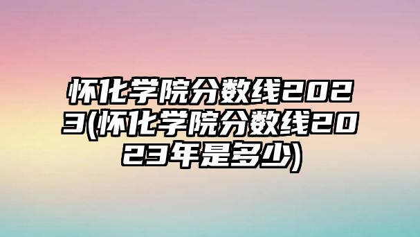 懷化學(xué)院分?jǐn)?shù)線(xiàn)2023(懷化學(xué)院分?jǐn)?shù)線(xiàn)2023年是多少)