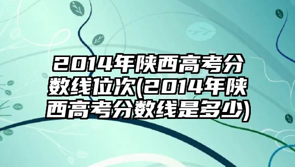 2014年陜西高考分?jǐn)?shù)線位次(2014年陜西高考分?jǐn)?shù)線是多少)