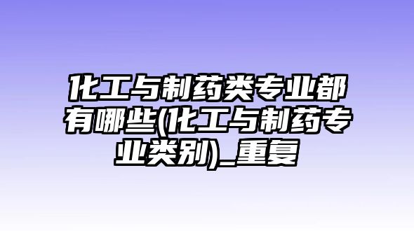 化工與制藥類專業(yè)都有哪些(化工與制藥專業(yè)類別)_重復(fù)