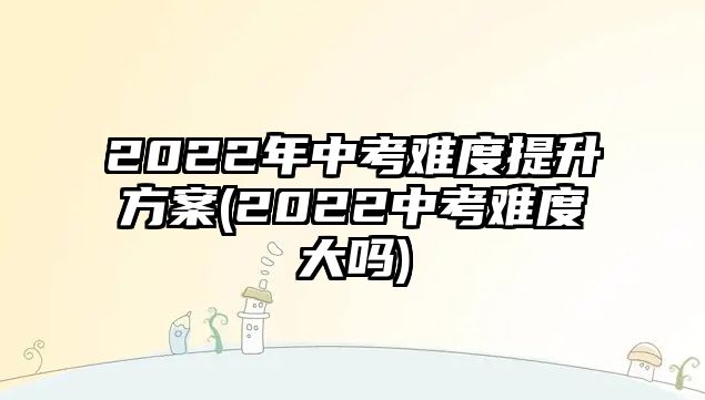 2022年中考難度提升方案(2022中考難度大嗎)