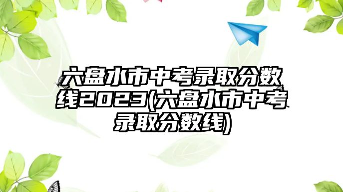 六盤水市中考錄取分?jǐn)?shù)線2023(六盤水市中考錄取分?jǐn)?shù)線)