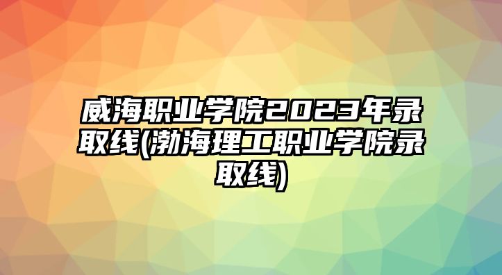 威海職業(yè)學(xué)院2023年錄取線(渤海理工職業(yè)學(xué)院錄取線)