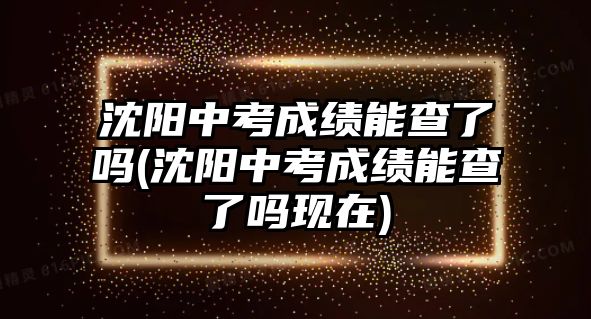 沈陽中考成績能查了嗎(沈陽中考成績能查了嗎現(xiàn)在)