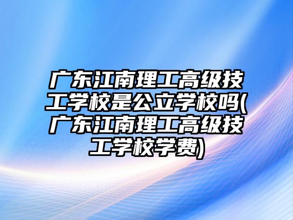 廣東江南理工高級技工學校是公立學校嗎(廣東江南理工高級技工學校學費)