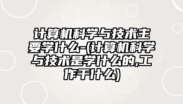 計算機科學與技術主要學什么-(計算機科學與技術是學什么的,工作干什么)