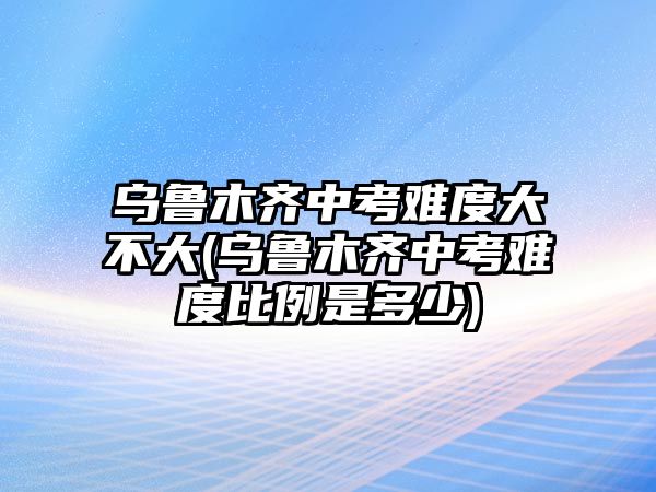 烏魯木齊中考難度大不大(烏魯木齊中考難度比例是多少)