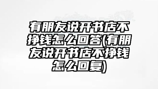 有朋友說(shuō)開書店不掙錢怎么回答(有朋友說(shuō)開書店不掙錢怎么回復(fù))