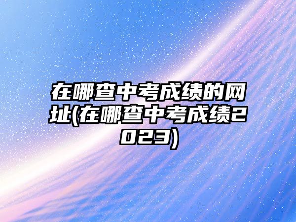 在哪查中考成績(jī)的網(wǎng)址(在哪查中考成績(jī)2023)