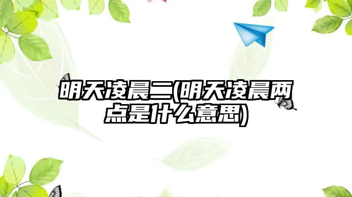 明天凌晨二(明天凌晨?jī)牲c(diǎn)是什么意思)