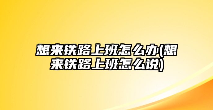 想來鐵路上班怎么辦(想來鐵路上班怎么說)