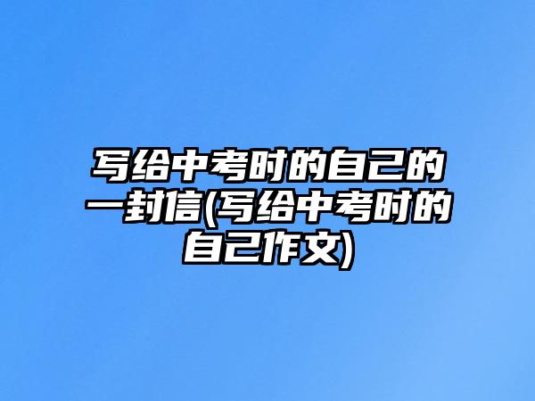 寫(xiě)給中考時(shí)的自己的一封信(寫(xiě)給中考時(shí)的自己作文)