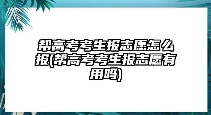 幫高考考生報(bào)志愿怎么報(bào)(幫高考考生報(bào)志愿有用嗎)